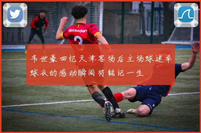 韦世豪回忆天津客场后主场球迷举球衣的感动瞬间将铭记一生