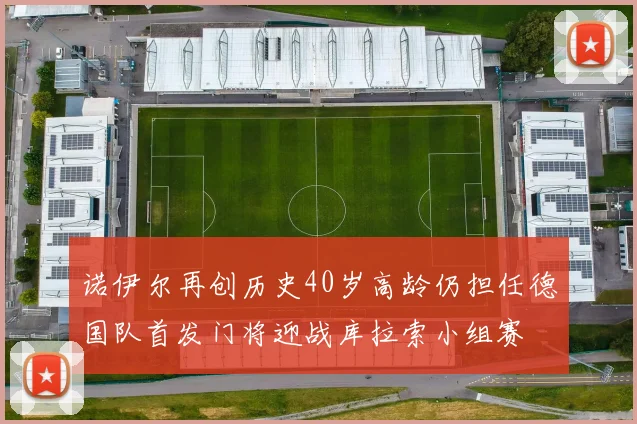 诺伊尔再创历史40岁高龄仍担任德国队首发门将迎战库拉索小组赛