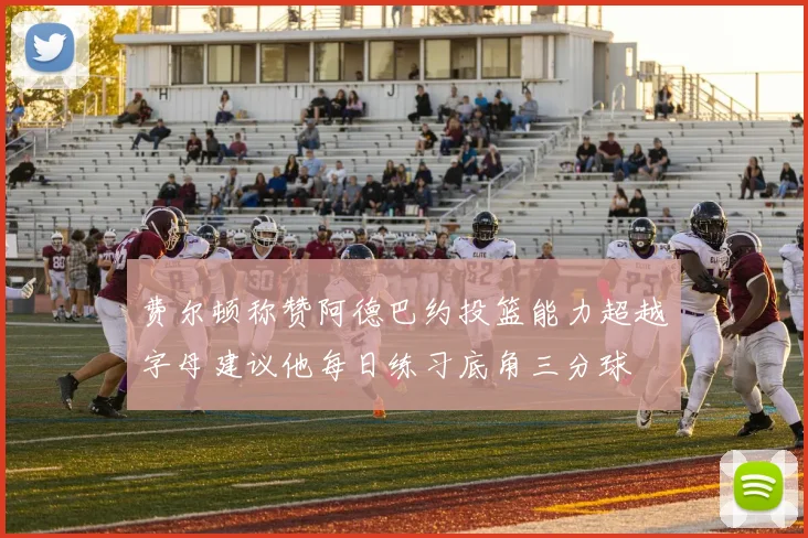 费尔顿称赞阿德巴约投篮能力超越字母建议他每日练习底角三分球
