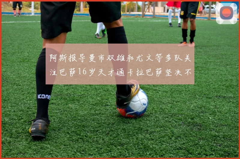 阿斯报导曼市双雄和尤文等多队关注巴萨16岁天才通卡拉巴萨坚决不放人