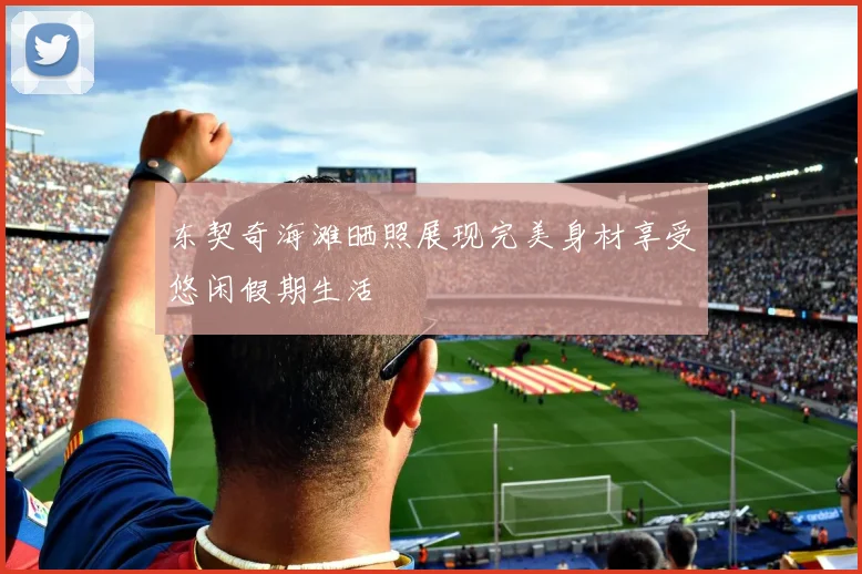 东契奇海滩晒照展现完美身材享受悠闲假期生活