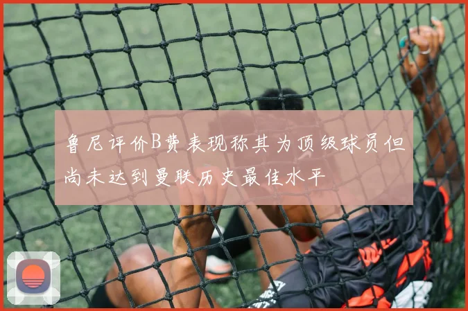 鲁尼评价B费表现称其为顶级球员但尚未达到曼联历史最佳水平