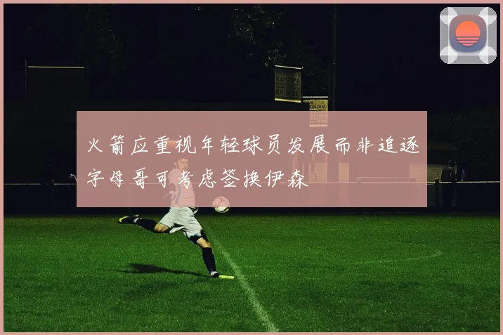 火箭应重视年轻球员发展而非追逐字母哥可考虑签换伊森