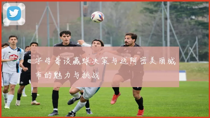 字母哥谈赢球决策与迈阿密美丽城市的魅力与挑战