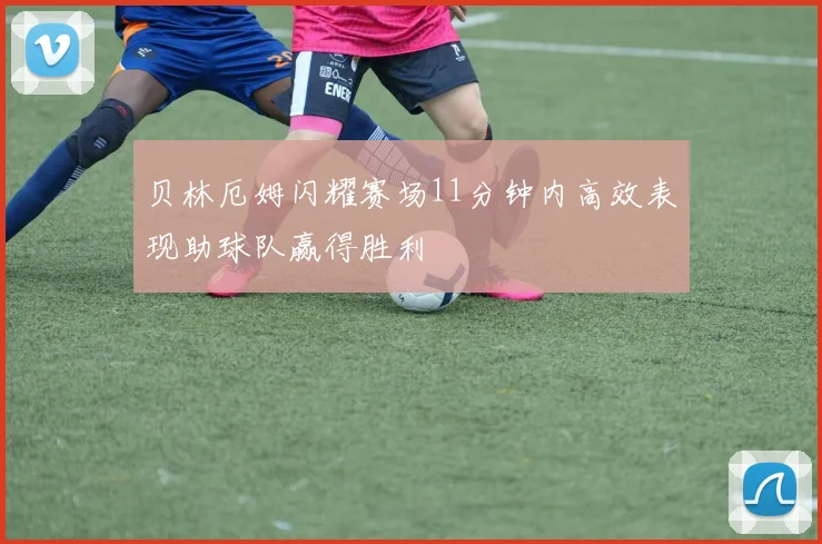 贝林厄姆闪耀赛场11分钟内高效表现助球队赢得胜利