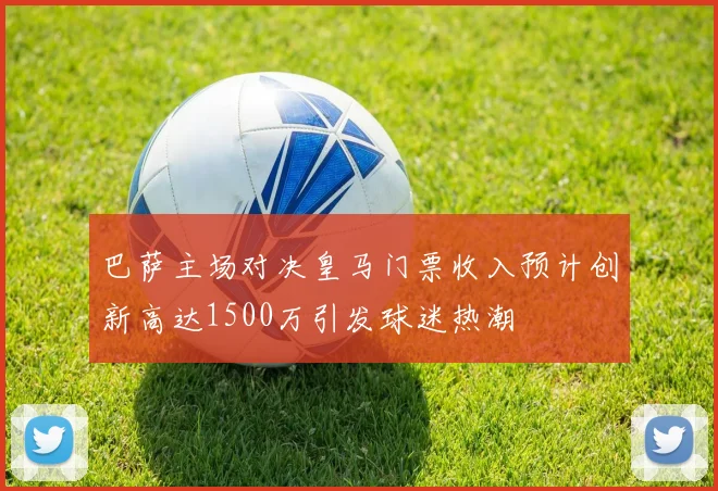 巴萨主场对决皇马门票收入预计创新高达1500万引发球迷热潮