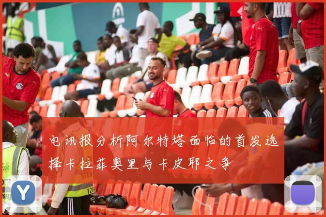 电讯报分析阿尔特塔面临的首发选择卡拉菲奥里与卡皮耶之争