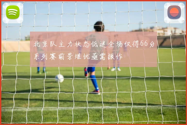 北京队主力状态低迷全场仅得66分系列赛前景堪忧亟需振作