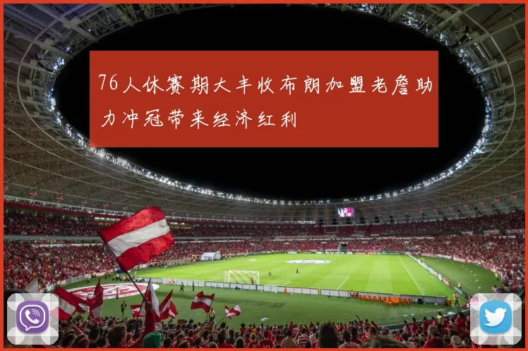 76人休赛期大丰收布朗加盟老詹助力冲冠带来经济红利