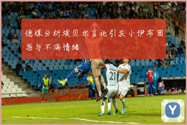 德媒分析埃贝尔言论引发小伊布困惑与不满情绪