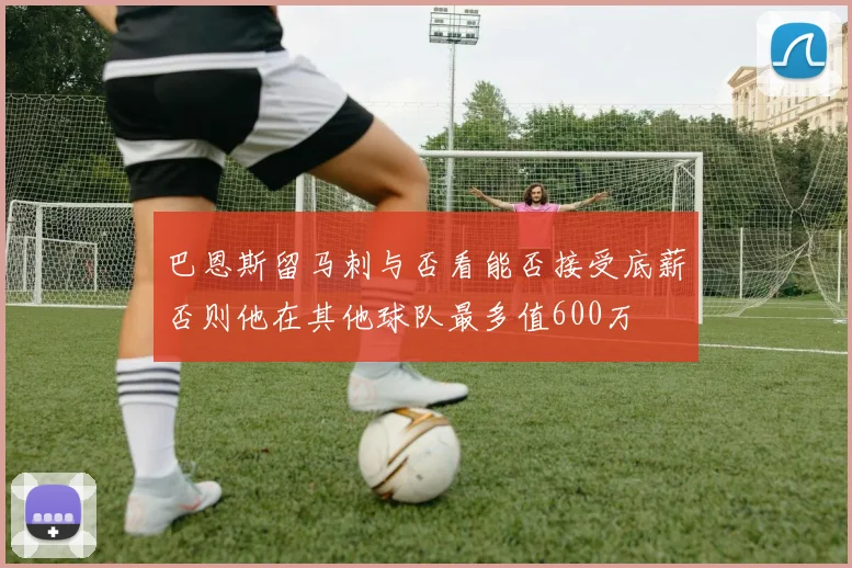巴恩斯留马刺与否看能否接受底薪否则他在其他球队最多值600万