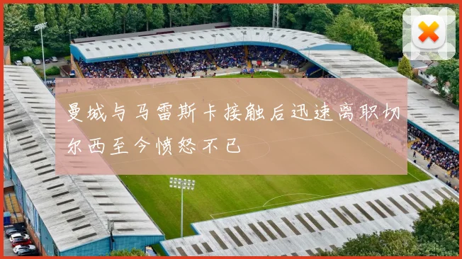 曼城与马雷斯卡接触后迅速离职切尔西至今愤怒不已