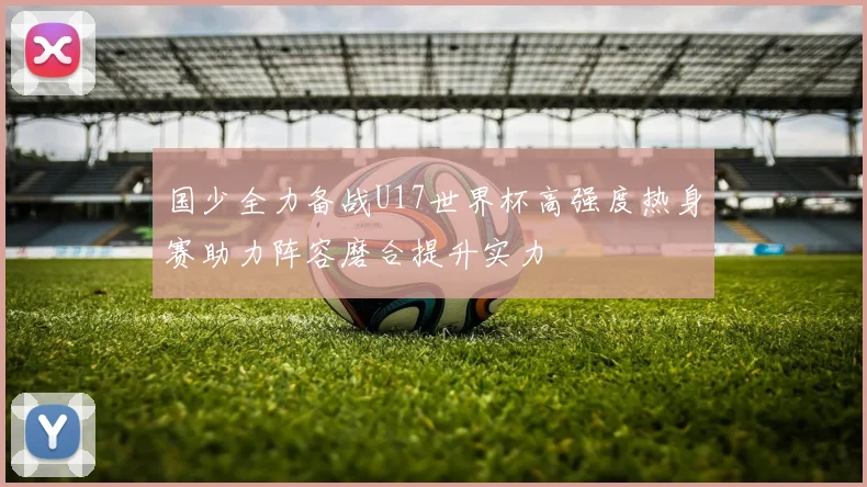 国少全力备战U17世界杯高强度热身赛助力阵容磨合提升实力