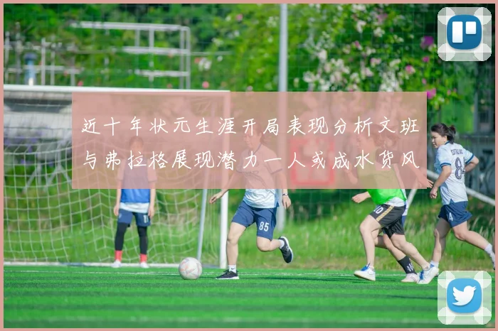 近十年状元生涯开局表现分析文班与弗拉格展现潜力一人或成水货风险