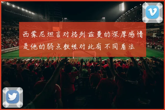 西蒙尼坦言对格列兹曼的深厚感情是他的弱点教练对此有不同看法