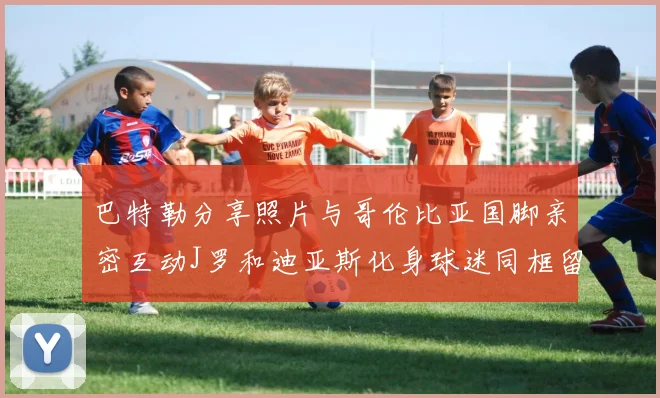 巴特勒分享照片与哥伦比亚国脚亲密互动J罗和迪亚斯化身球迷同框留念