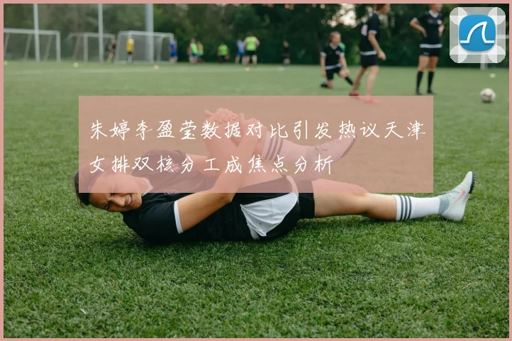 朱婷李盈莹数据对比引发热议天津女排双核分工成焦点分析