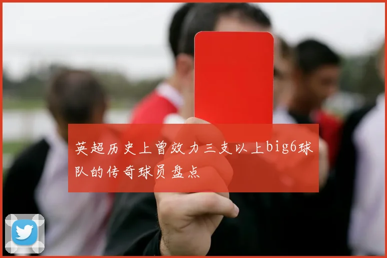 英超历史上曾效力三支以上big6球队的传奇球员盘点