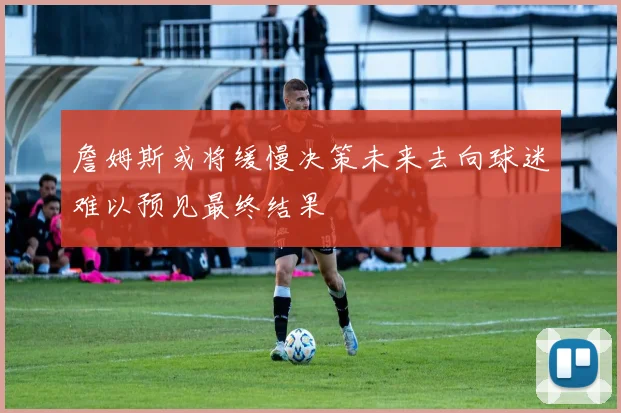 詹姆斯或将缓慢决策未来去向球迷难以预见最终结果